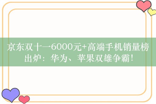 京东双十一6000元+高端手机销量榜出炉：华为、苹果双雄争霸！