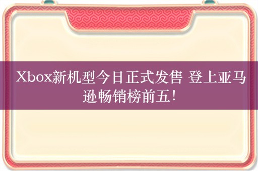  Xbox新机型今日正式发售 登上亚马逊畅销榜前五！