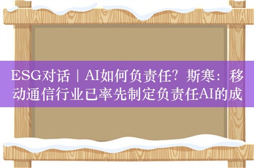 ESG对话｜AI如何负责任？斯寒：移动通信行业已率先制定负责任AI的成熟度路线图