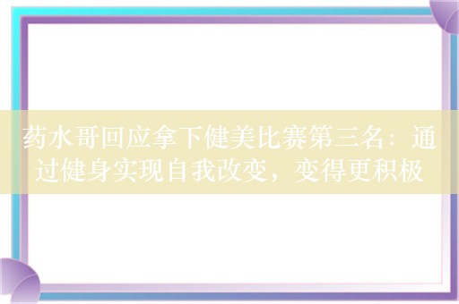 药水哥回应拿下健美比赛第三名：通过健身实现自我改变，变得更积极