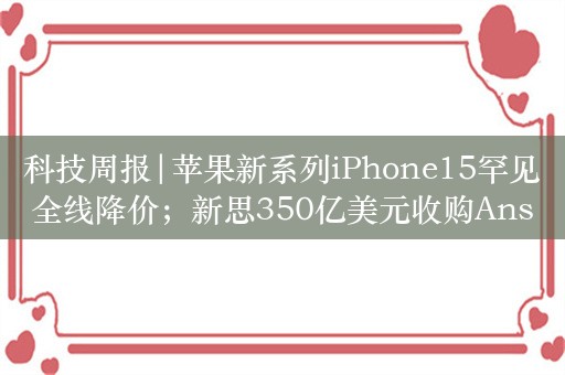 科技周报|苹果新系列iPhone15罕见全线降价；新思350亿美元收购Ansys