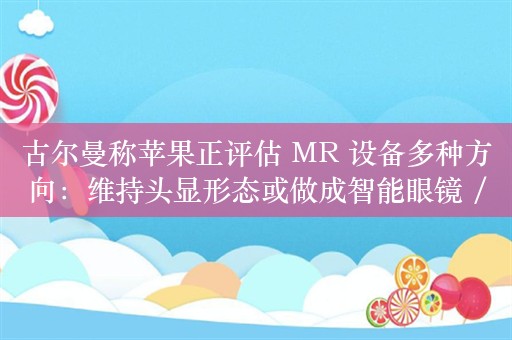 古尔曼称苹果正评估 MR 设备多种方向：维持头显形态或做成智能眼镜 / 耳机