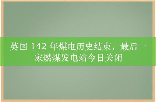 英国 142 年煤电历史结束，最后一家燃煤发电站今日关闭