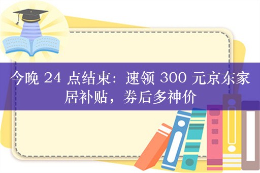 今晚 24 点结束：速领 300 元京东家居补贴，券后多神价