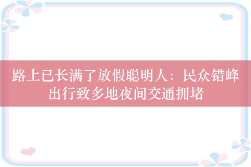 路上已长满了放假聪明人：民众错峰出行致多地夜间交通拥堵