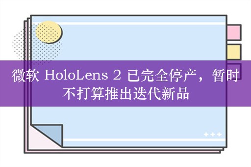 微软 HoloLens 2 已完全停产，暂时不打算推出迭代新品