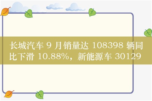 长城汽车 9 月销量达 108398 辆同比下滑 10.88%，新能源车 30129 台