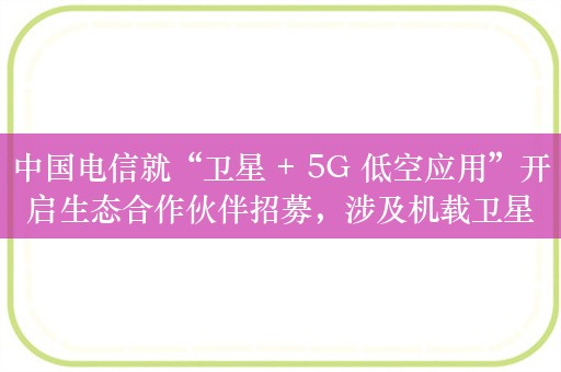 中国电信就“卫星 + 5G 低空应用”开启生态合作伙伴招募，涉及机载卫星 + 5G 融合通信终端等业务