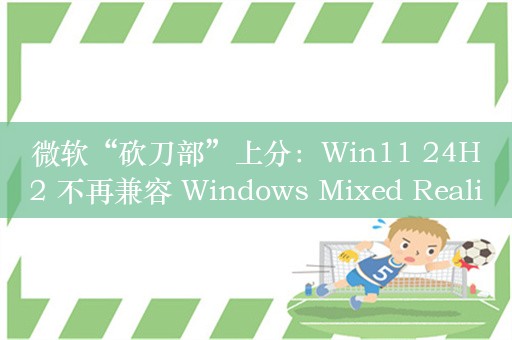 微软“砍刀部”上分：Win11 24H2 不再兼容 Windows Mixed Reality“混合现实门户”应用