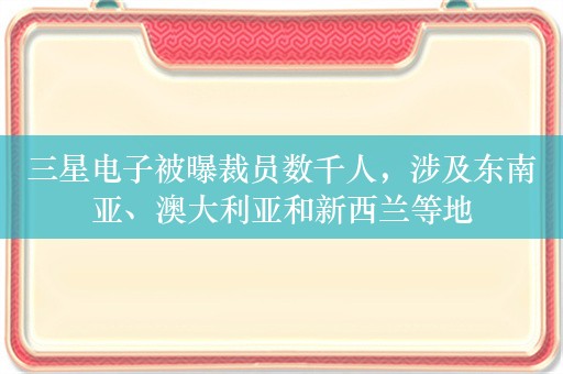 三星电子被曝裁员数千人，涉及东南亚、澳大利亚和新西兰等地