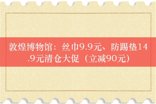 敦煌博物馆：丝巾9.9元、防踢垫14.9元清仓大促（立减90元）