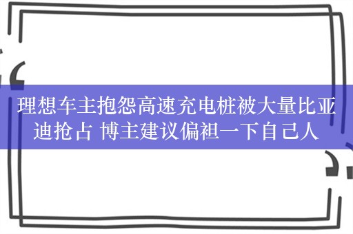 理想车主抱怨高速充电桩被大量比亚迪抢占 博主建议偏袒一下自己人