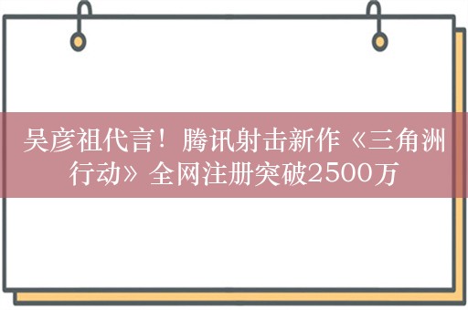 吴彦祖代言！腾讯射击新作《三角洲行动》全网注册突破2500万