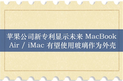 苹果公司新专利显示未来 MacBook Air / iMac 有望使用玻璃作为外壳材质