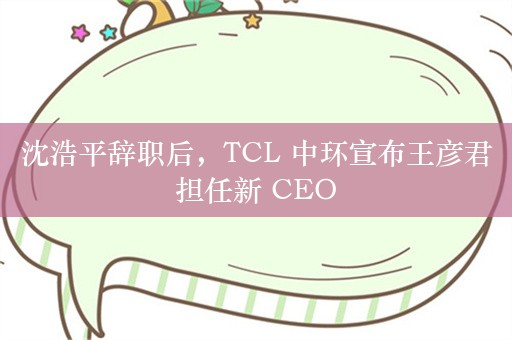 沈浩平辞职后，TCL 中环宣布王彦君担任新 CEO