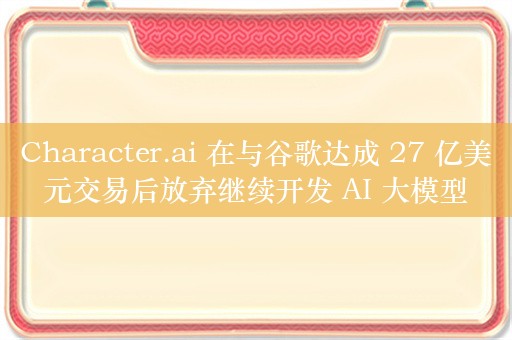 Character.ai 在与谷歌达成 27 亿美元交易后放弃继续开发 AI 大模型