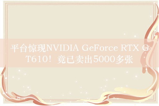 平台惊现NVIDIA GeForce RTX GT610！竟已卖出5000多张