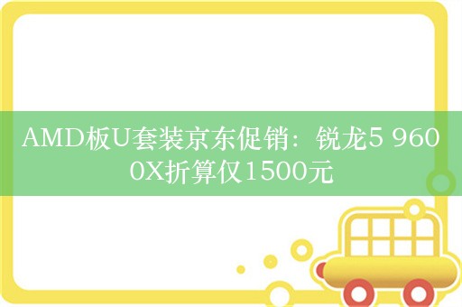 AMD板U套装京东促销：锐龙5 9600X折算仅1500元