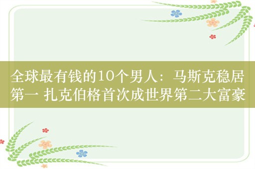 全球最有钱的10个男人：马斯克稳居第一 扎克伯格首次成世界第二大富豪