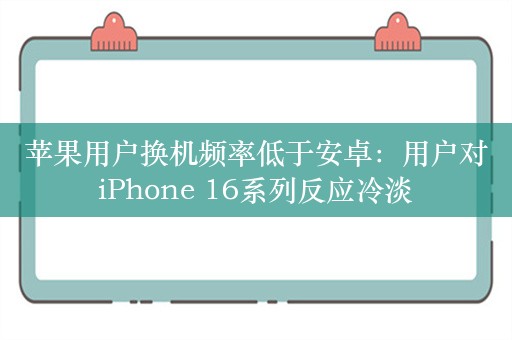 苹果用户换机频率低于安卓：用户对iPhone 16系列反应冷淡