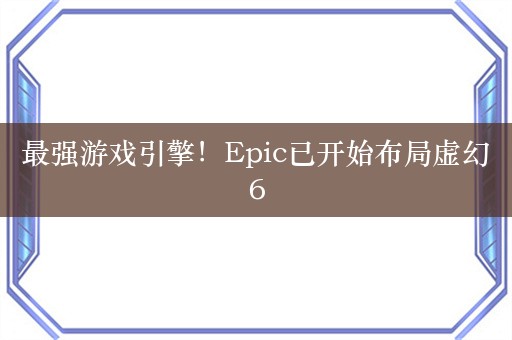 最强游戏引擎！Epic已开始布局虚幻6