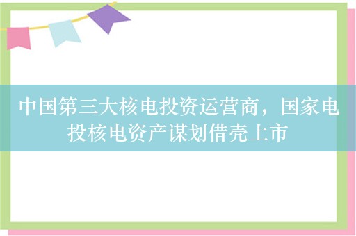 中国第三大核电投资运营商，国家电投核电资产谋划借壳上市