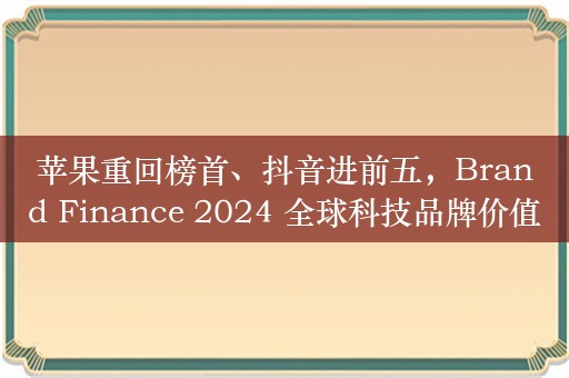 苹果重回榜首、抖音进前五，Brand Finance 2024 全球科技品牌价值 100 强榜单发布