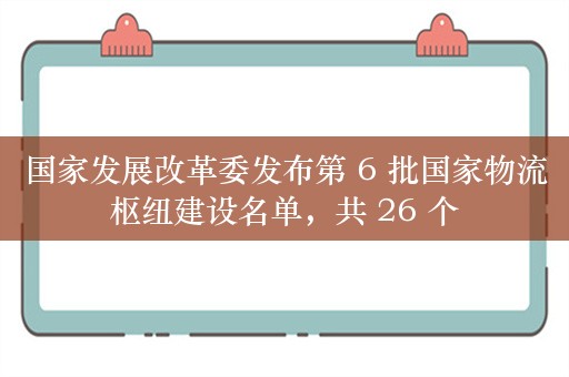 国家发展改革委发布第 6 批国家物流枢纽建设名单，共 26 个