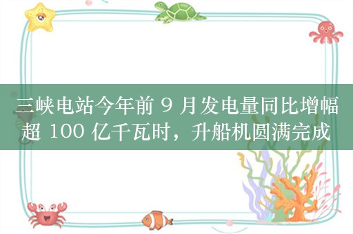 三峡电站今年前 9 月发电量同比增幅超 100 亿千瓦时，升船机圆满完成 2024 年计划性停航检修