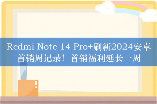 Redmi Note 14 Pro+刷新2024安卓首销周记录！首销福利延长一周