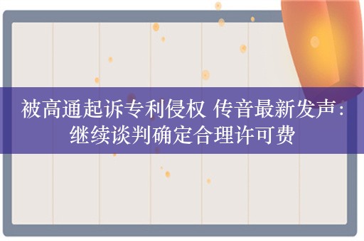 被高通起诉专利侵权 传音最新发声：继续谈判确定合理许可费