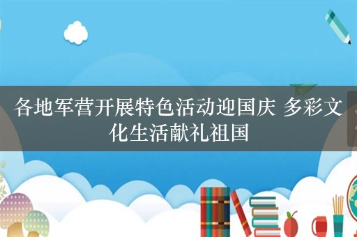 各地军营开展特色活动迎国庆 多彩文化生活献礼祖国