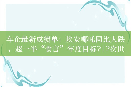 车企最新成绩单：埃安哪吒同比大跌，超一半“食言”年度目标?|?次世代车研所