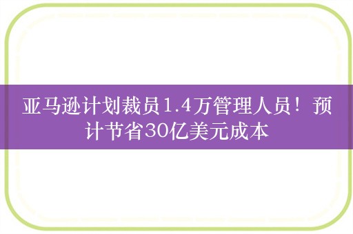 亚马逊计划裁员1.4万管理人员！预计节省30亿美元成本