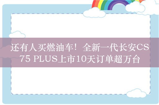 还有人买燃油车！全新一代长安CS75 PLUS上市10天订单超万台