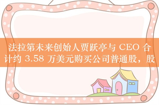 法拉第未来创始人贾跃亭与 CEO 合计约 3.58 万美元购买公司普通股，股票增持至少持续三个月