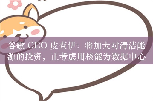 谷歌 CEO 皮查伊：将加大对清洁能源的投资，正考虑用核能为数据中心供电以满足 AI 项目需求