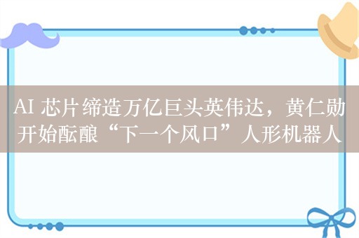 AI 芯片缔造万亿巨头英伟达，黄仁勋开始酝酿“下一个风口”人形机器人