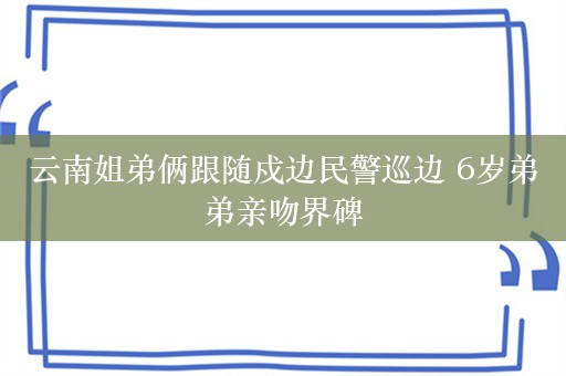 云南姐弟俩跟随戍边民警巡边 6岁弟弟亲吻界碑