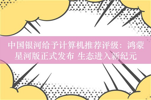 中国银河给予计算机推荐评级：鸿蒙星河版正式发布 生态进入新纪元