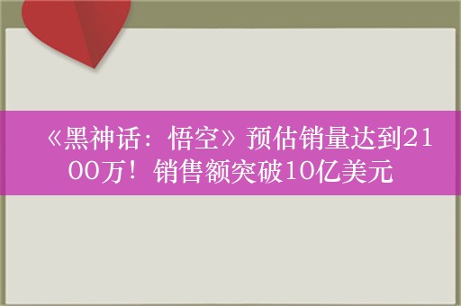  《黑神话：悟空》预估销量达到2100万！销售额突破10亿美元