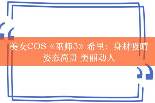  美女COS《巫师3》希里：身材吸睛 姿态高贵 美丽动人