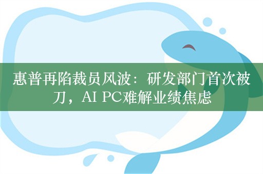 惠普再陷裁员风波：研发部门首次被刀，AI PC难解业绩焦虑