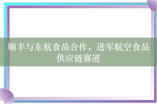 顺丰与东航食品合作，进军航空食品供应链赛道