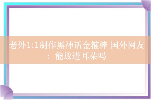  老外1:1制作黑神话金箍棒 国外网友：能放进耳朵吗