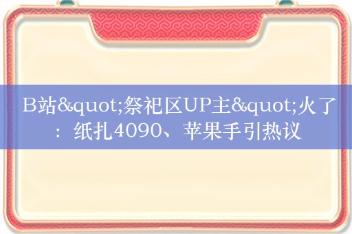  B站"祭祀区UP主"火了：纸扎4090、苹果手引热议