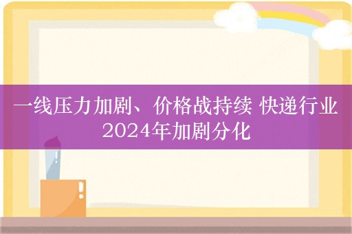 一线压力加剧、价格战持续 快递行业2024年加剧分化