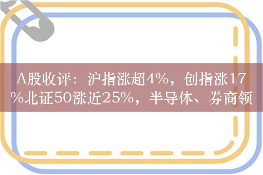 A股收评：沪指涨超4%，创指涨17%北证50涨近25%，半导体、券商领涨，超5000股上涨，成交额突破3.4万亿创新高；机构解读