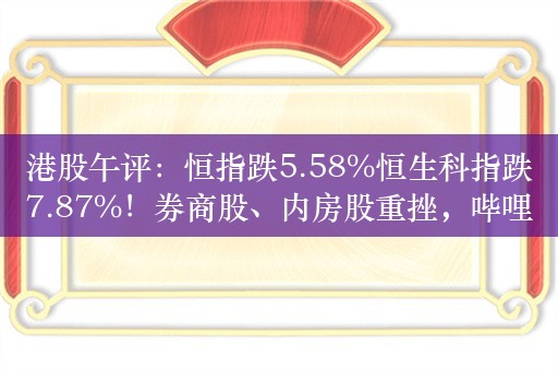 港股午评：恒指跌5.58%恒生科指跌7.87%！券商股、内房股重挫，哔哩哔哩跌15%，美团跌超9%，中金公司跌25%