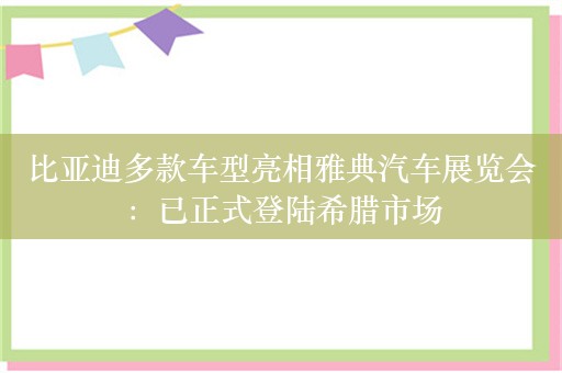 比亚迪多款车型亮相雅典汽车展览会：已正式登陆希腊市场